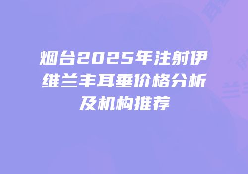 烟台2025年注射伊维兰丰耳垂价格分析及机构推荐