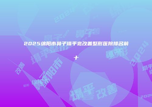 2025绵阳市鼻子塌平宽改善整形医院排名前十