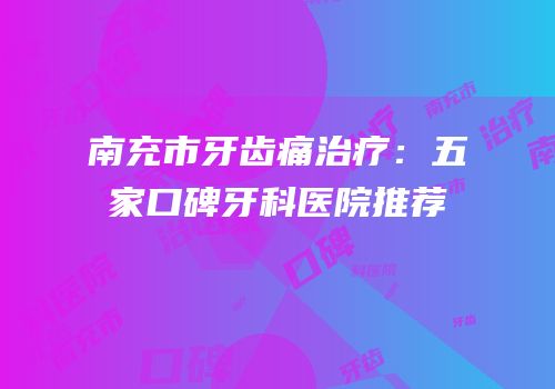 南充市牙齿痛治疗：五家口碑牙科医院推荐