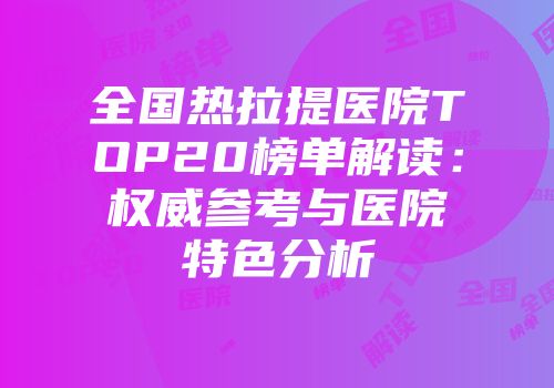 全国热拉提医院TOP20榜单解读：权威参考与医院特色分析