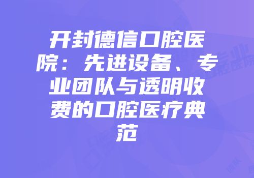 开封德信口腔医院：先进设备、专业团队与透明收费的口腔医疗典范