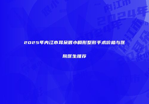2025年内江市耳朵很小畸形整形手术价格与医院医生推荐