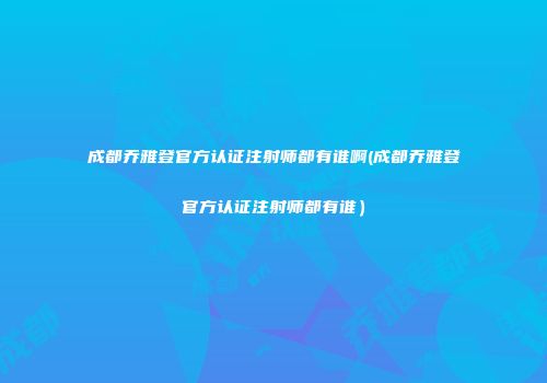 成都乔雅登官方认证注射师都有谁啊(成都乔雅登官方认证注射师都有谁）