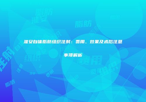 淮安自体脂肪组织注射：费用、效果及术后注意事项解析