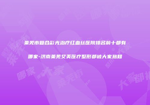 莱芜市复合彩光治疗红血丝医院排名前十都有哪家-济南莱芜艾美医疗整形都被大家熟知