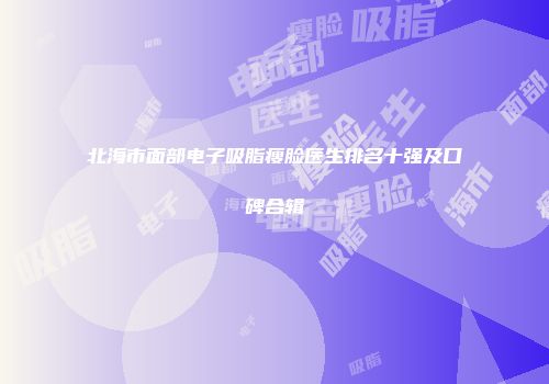 北海市面部电子吸脂瘦脸医生排名十强及口碑合辑