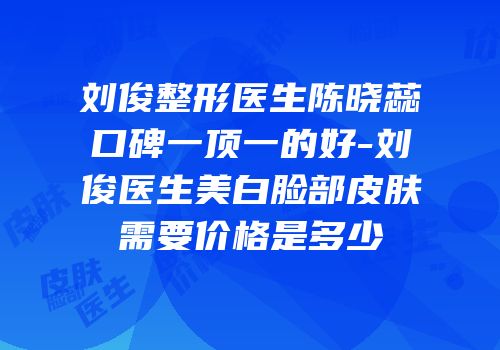 刘俊整形医生陈晓蕊口碑一顶一的好-刘俊医生美白脸部皮肤需要价格是多少