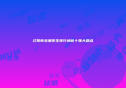 辽阳市祛皱医生排行榜前十强大盘点