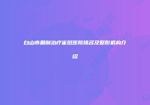 白山市磨削治疗雀斑医院排名及整形机构介绍