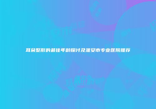 耳朵整形的最佳年龄探讨及淮安市专业医院推荐