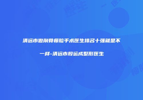 清远市做削骨瘦脸手术医生排名十强就是不一样-清远市殷运成整形医生