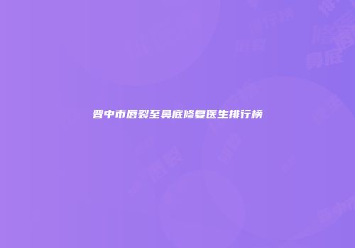晋中市唇裂至鼻底修复医生排行榜