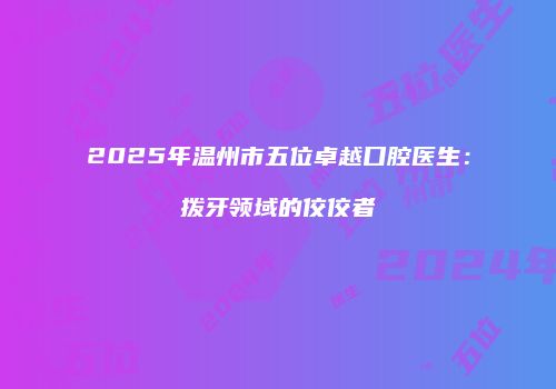 2025年温州市五位卓越口腔医生：拨牙领域的佼佼者