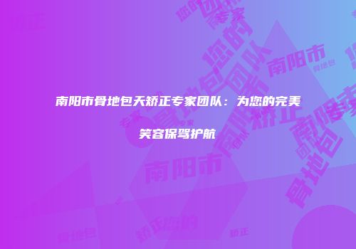 南阳市骨地包天矫正专家团队：为您的完美笑容保驾护航