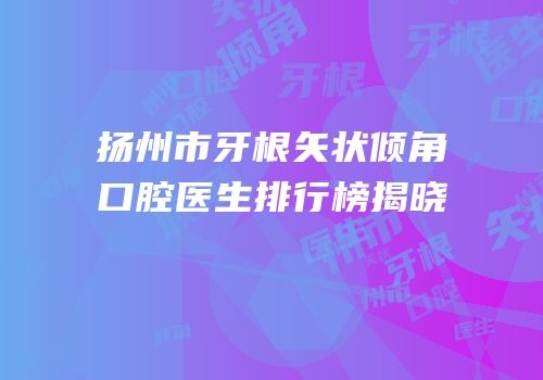 扬州市牙根矢状倾角口腔医生排行榜揭晓