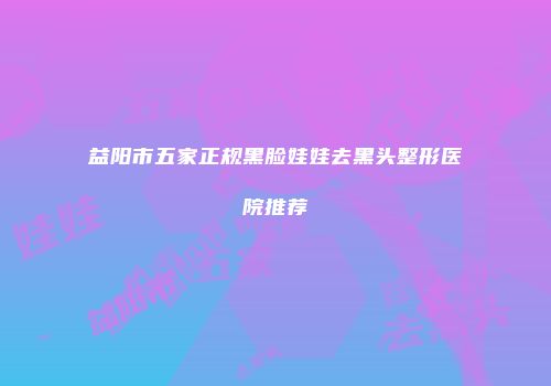 益阳市五家正规黑脸娃娃去黑头整形医院推荐