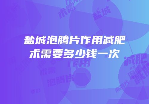 盐城泡腾片作用减肥术需要多少钱一次