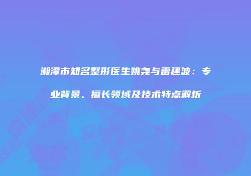 湘潭市知名整形医生姚尧与雷建波：专业背景、擅长领域及技术特点解析