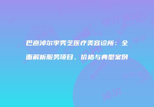 巴彦淖尔李秀芝医疗美容诊所：全面解析服务项目、价格与典型案例