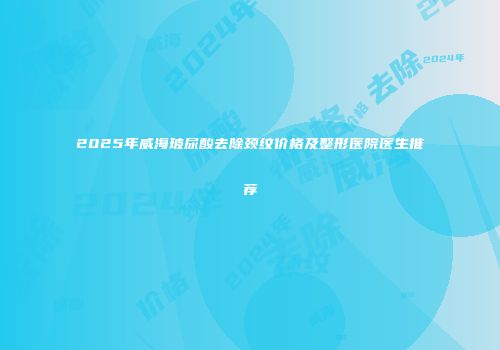 2025年威海玻尿酸去除颈纹价格及整形医院医生推荐