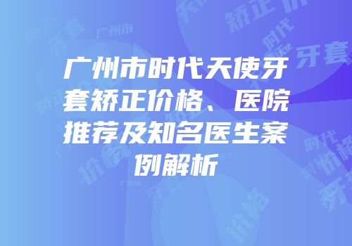 广州市时代天使牙套矫正价格、医院推荐及知名医生案例解析