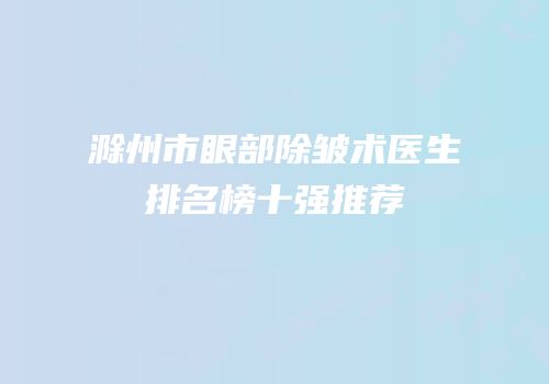 滁州市眼部除皱术医生排名榜十强推荐