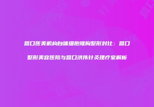 营口医美机构自体细胞隆胸整形对比：营口整形美容医院与营口洪伟针灸理疗室解析