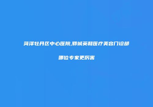 菏泽牡丹区中心医院,郓城英和医疗美容门诊部哪位专家更厉害