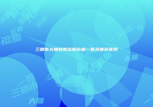 三明市大腿射频溶脂价格一览及推荐医院