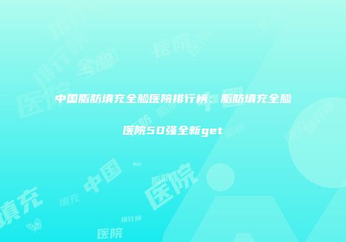 中国脂肪填充全脸医院排行榜：脂肪填充全脸医院50强全新get