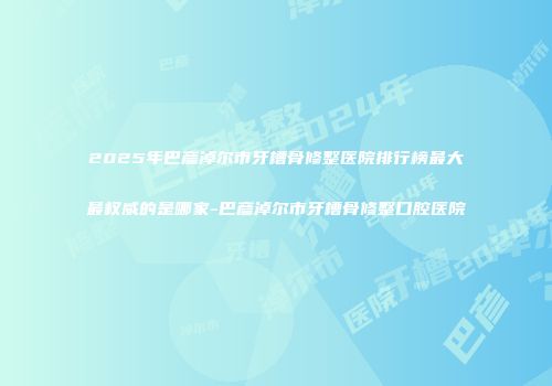 2025年巴彦淖尔市牙槽骨修整医院排行榜最大最权威的是哪家-巴彦淖尔市牙槽骨修整口腔医院
