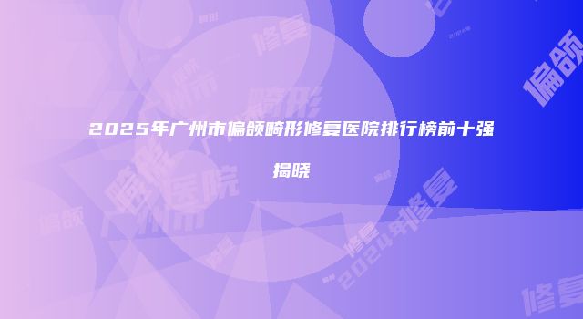 2025年广州市偏颌畸形修复医院排行榜前十强揭晓