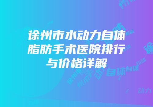 徐州市水动力自体脂肪手术医院排行与价格详解