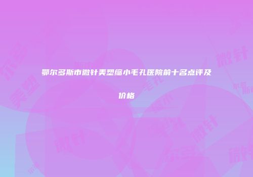 鄂尔多斯市微针美塑缩小毛孔医院前十名点评及价格