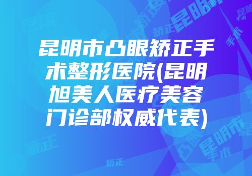 昆明市凸眼矫正手术整形医院(昆明旭美人医疗美容门诊部权威代表)