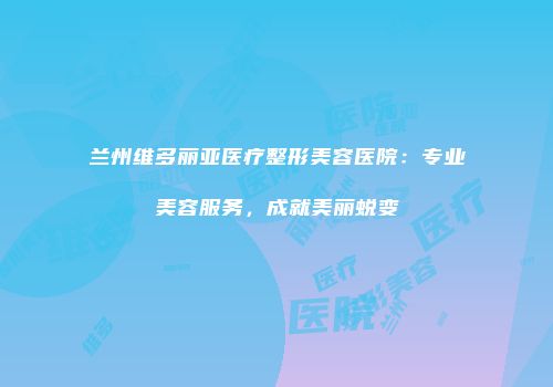 兰州维多丽亚医疗整形美容医院：专业美容服务，成就美丽蜕变