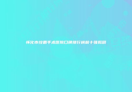 怀化市纹眉手术医院口碑排行榜前十强揭晓