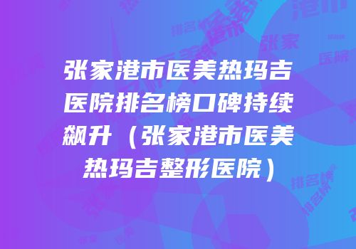 张家港市医美热玛吉医院排名榜口碑持续飙升（张家港市医美热玛吉整形医院）