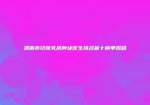 渭南市切除乳房肿块医生排名前十榜单揭晓