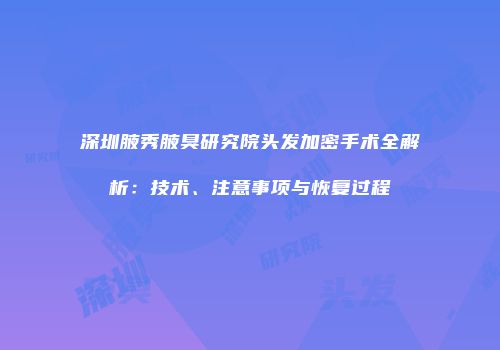 深圳腋秀腋臭研究院头发加密手术全解析：技术、注意事项与恢复过程