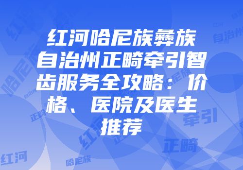 红河哈尼族彝族自治州正畸牵引智齿服务全攻略：价格、医院及医生推荐