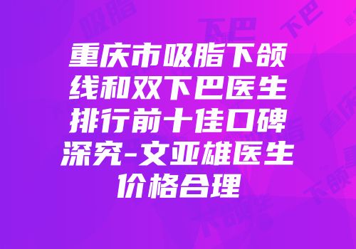 重庆市吸脂下颌线和双下巴医生排行前十佳口碑深究-文亚雄医生价格合理