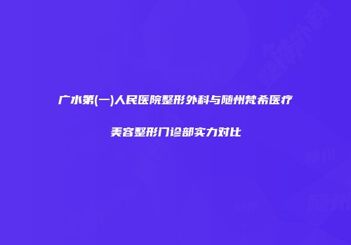 广水第(一)人民医院整形外科与随州梵希医疗美容整形门诊部实力对比