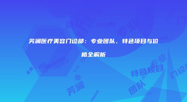 芳澜医疗美容门诊部：专业团队、特色项目与价格全解析