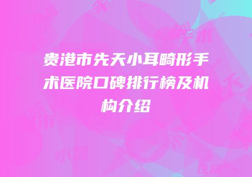 贵港市先天小耳畸形手术医院口碑排行榜及机构介绍