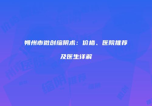 朔州市微创缩阴术：价格、医院推荐及医生详解