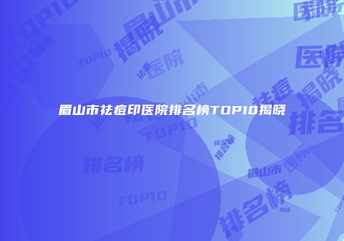 眉山市祛痘印医院排名榜TOP10揭晓
