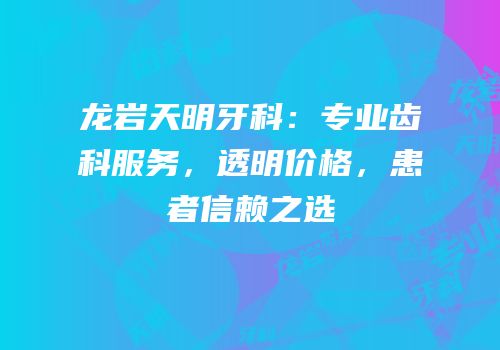龙岩天明牙科：专业齿科服务，透明价格，患者信赖之选
