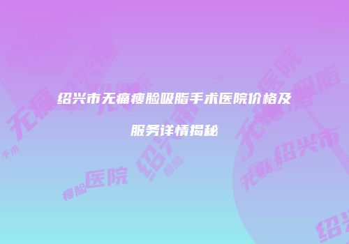 绍兴市无痛瘦脸吸脂手术医院价格及服务详情揭秘