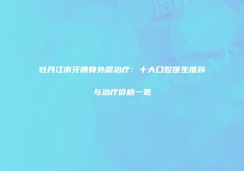 牡丹江市牙槽骨外露治疗：十大口腔医生推荐与治疗价格一览